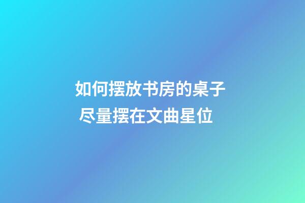 如何摆放书房的桌子  尽量摆在文曲星位
